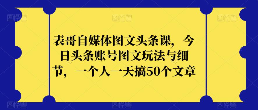 表哥自媒体图文头条课，今日头条账号图文玩法与细节，一个人一天搞50个文章-一课资源