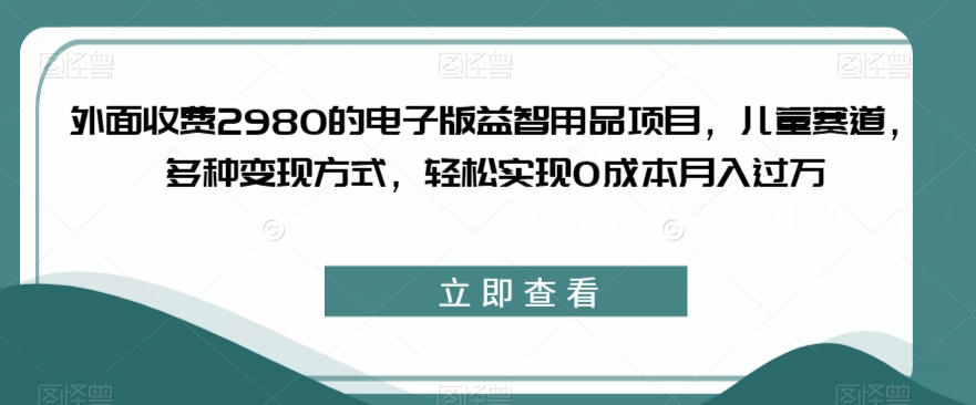 外面收费2980的电子版益智用品项目，儿童赛道，多种变现方式，轻松实现0成本月入过万【揭秘】-一课资源