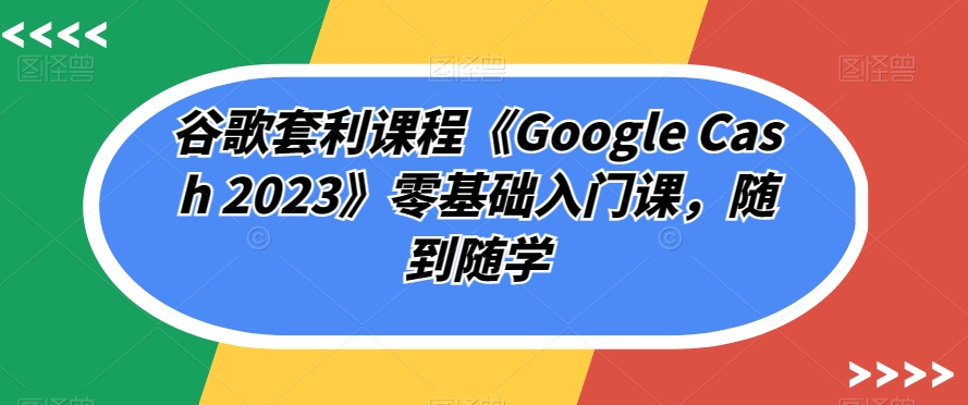 谷歌套利课程《Google Cash 2023》零基础入门课，随到随学-一课资源