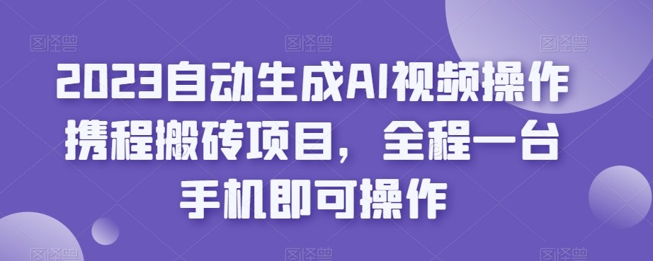 2023自动生成AI视频操作携程搬砖项目，全程一台手机即可操作-一课资源