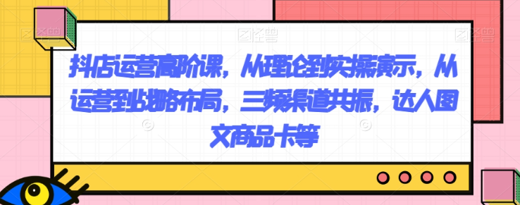 抖店运营高阶课，从理论到实操演示，从运营到战略布局，三频渠道共振，达人图文商品卡等-一课资源