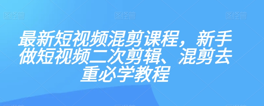 最新短视频混剪课程，新手做短视频二次剪辑、混剪去重必学教程-一课资源