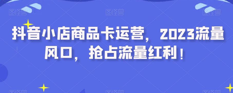 抖音小店商品卡运营，2023流量风口，抢占流量红利！-一课资源