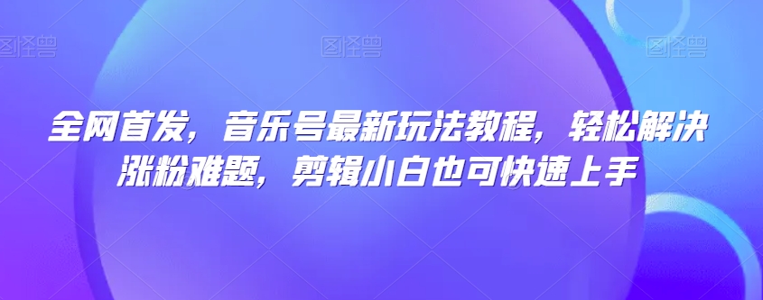 全网首发，音乐号最新玩法教程，轻松解决涨粉难题，剪辑小白也可快速上手-一课资源