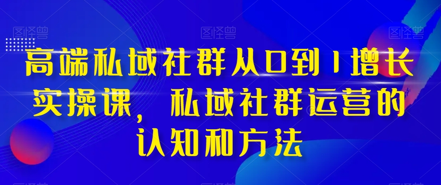 高端私域社群从0到1增长实操课，私域社群运营的认知和方法-一课资源