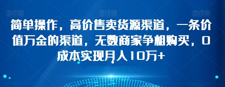 简单操作，高价售卖货源渠道，一条价值万金的渠道，无数商家争相购买，0成本实现月入10万+【揭秘】-一课资源