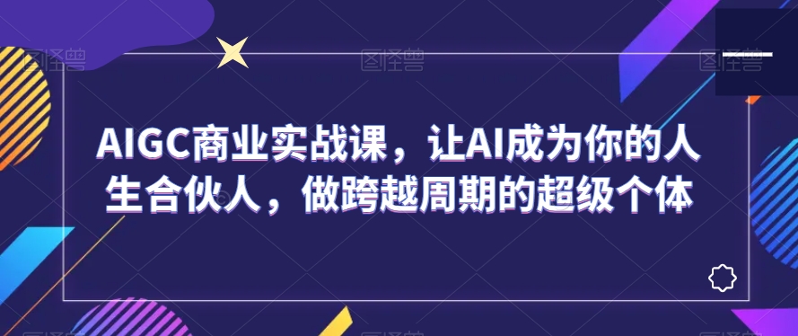 AIGC商业实战课，让AI成为你的人生合伙人，做跨越周期的超级个体-一课资源