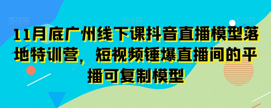 11月底广州线下课抖音直播模型落地特训营，短视频锤爆直播间的平播可复制模型-一课资源