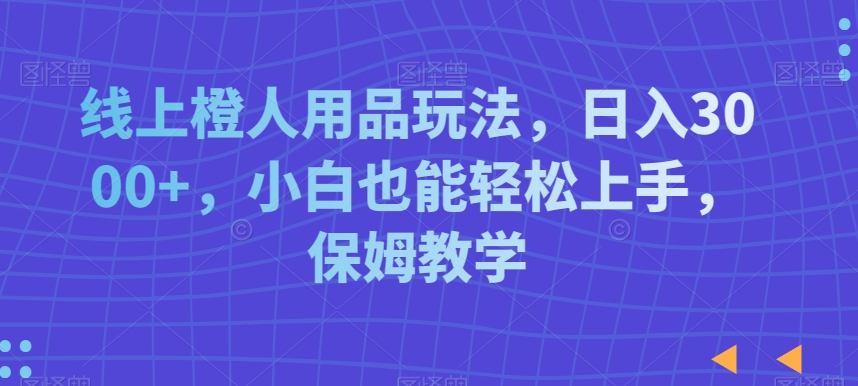 线上橙人用品玩法，日入3000+，小白也能轻松上手，保姆教学【揭秘】-一课资源