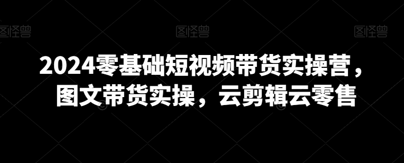 2024零基础短视频带货实操营，图文带货实操，云剪辑云零售-一课资源