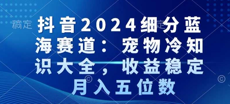 抖音2024细分蓝海赛道：宠物冷知识大全，收益稳定，月入五位数【揭秘】-一课资源