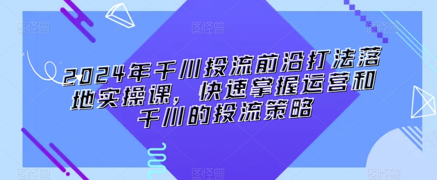 2024年千川投流前沿打法落地实操课，快速掌握运营和千川的投流策略-一课资源