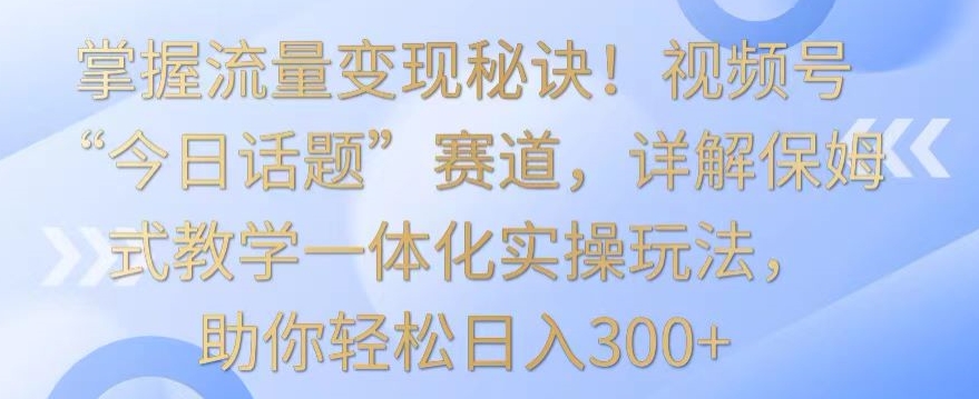 掌握流量变现秘诀！视频号“今日话题”赛道，详解保姆式教学一体化实操玩法，助你轻松日入300+【揭秘】-一课资源