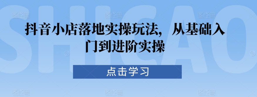 抖音小店落地实操玩法，从基础入门到进阶实操-一课资源