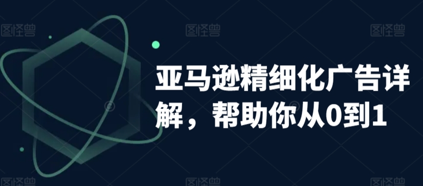 亚马逊精细化广告详解，帮助你从0到1，自动广告权重解读、手动广告打法详解-一课资源