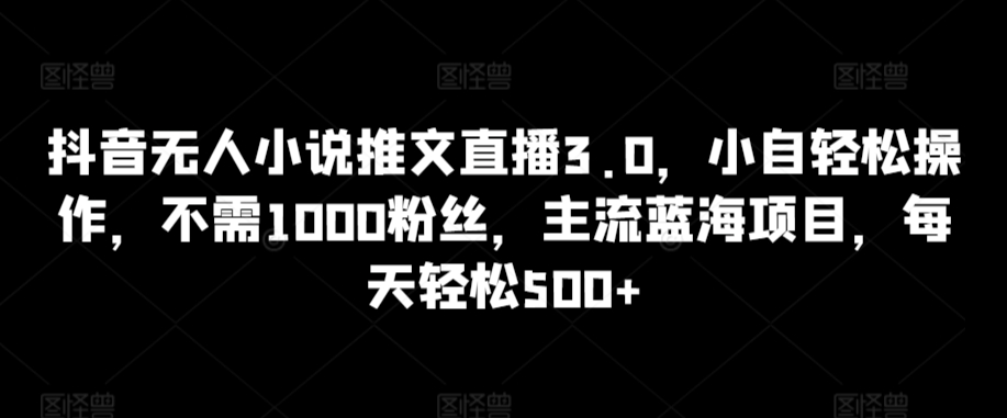 抖音无人小说推文直播3.0，小自轻松操作，不需1000粉丝，主流蓝海项目，每天轻松500+【揭秘】-一课资源