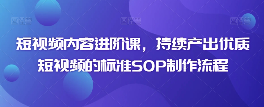 短视频内容进阶课，持续产出优质短视频的标准SOP制作流程-一课资源