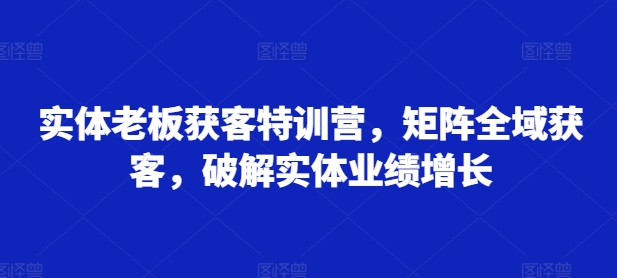 实体老板获客特训营，矩阵全域获客，破解实体业绩增长-一课资源